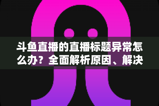 斗鱼直播的直播标题异常怎么办?全面解析原因、解决步骤与预防指南 斗鱼直播的直播标题异常怎么办?全面解析原因、解决步骤与预防指南