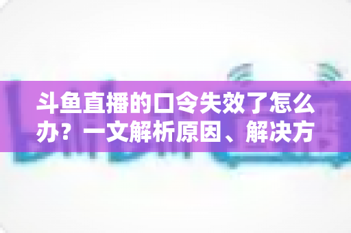斗鱼直播的口令失效了怎么办?一文解析原因、解决方法与预防技巧 斗鱼直播的口令失效了怎么办?一文解析原因、解决方法与预防技巧