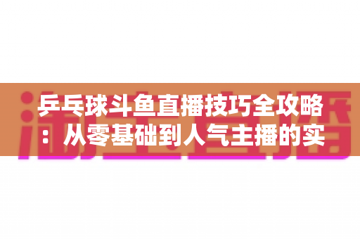 乒乓球斗鱼直播技巧全攻略:从零基础到人气主播的实战秘籍,助你打造高人气乒乓直播频道 乒乓球斗鱼直播技巧全攻略:从零基础到人气主播的实战秘籍,助你打造高人气乒乓直播频道