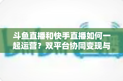 斗鱼直播和快手直播如何一起运营?双平台协同变现与涨粉全攻略 斗鱼直播和快手直播如何一起运营?双平台协同变现与涨粉全攻略