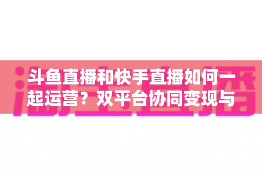 斗鱼直播和快手直播如何一起运营?双平台协同变现与涨粉全攻略 斗鱼直播和快手直播如何一起运营?双平台协同变现与涨粉全攻略