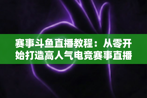 赛事斗鱼直播教程：从零开始打造高人气电竞赛事直播间的完整实战指南