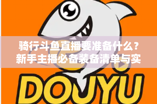 骑行斗鱼直播要准备什么?新手主播必备装备清单与实战全攻略 骑行斗鱼直播要准备什么?新手主播必备装备清单与实战全攻略