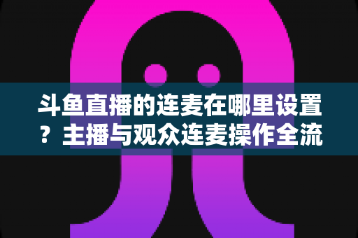 斗鱼直播的连麦在哪里设置?主播与观众连麦操作全流程详解指南 斗鱼直播的连麦在哪里设置?主播与观众连麦操作全流程详解指南