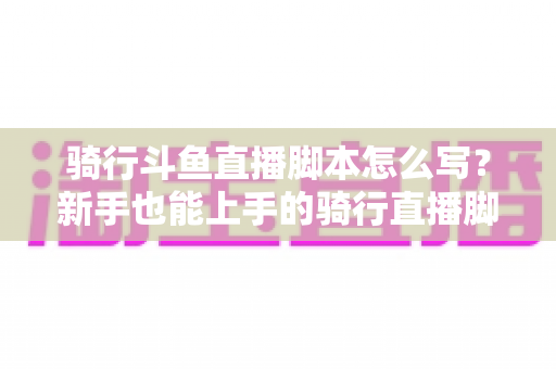 骑行斗鱼直播脚本怎么写？新手也能上手的骑行直播脚本创作全攻略