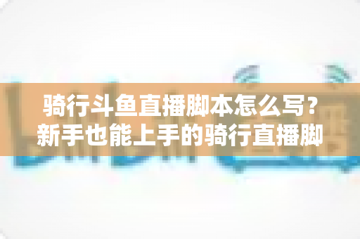 骑行斗鱼直播脚本怎么写？新手也能上手的骑行直播脚本创作全攻略
