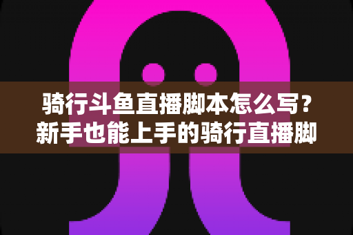骑行斗鱼直播脚本怎么写？新手也能上手的骑行直播脚本创作全攻略