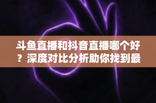 斗鱼直播和抖音直播哪个好?深度对比分析助你找到最适合的直播平台 斗鱼直播和抖音直播哪个好?深度对比分析助你找到最适合的直播平台
