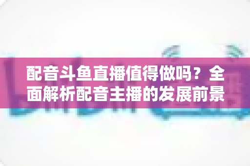 配音斗鱼直播值得做吗？全面解析配音主播的发展前景、变现方式与入行指南