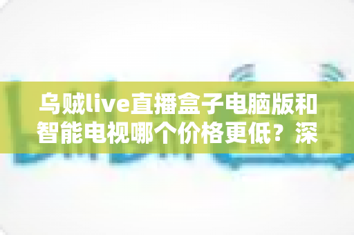乌贼live直播盒子电脑版和智能电视哪个价格更低?深度价格对比与省钱选购攻略 乌贼live直播盒子电脑版和智能电视哪个价格更低?深度价格对比与省钱选购攻略