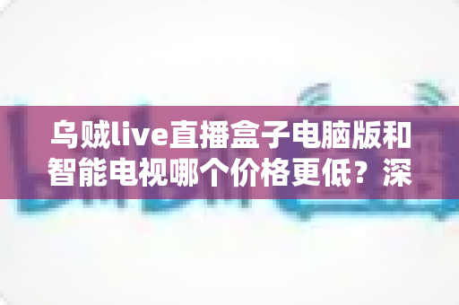 乌贼live直播盒子电脑版和智能电视哪个价格更低？深度价格对比与省钱选购攻略
