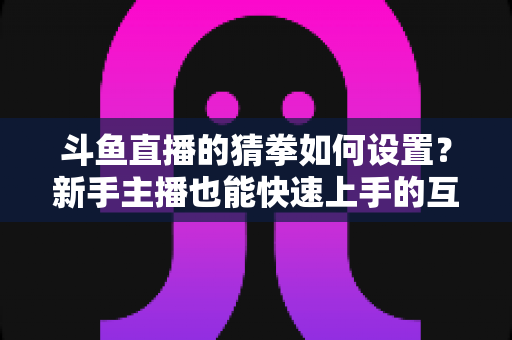 斗鱼直播的猜拳如何设置?新手主播也能快速上手的互动玩法全攻略 斗鱼直播的猜拳如何设置?新手主播也能快速上手的互动玩法全攻略