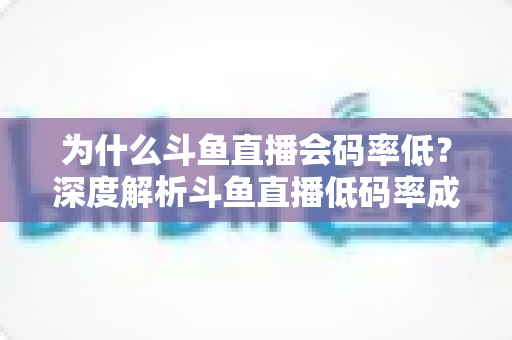 为什么斗鱼直播会码率低？深度解析斗鱼直播低码率成因与实用优化全攻略