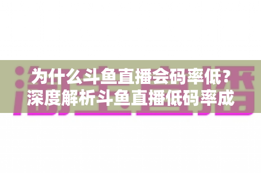 为什么斗鱼直播会码率低？深度解析斗鱼直播低码率成因与实用优化全攻略