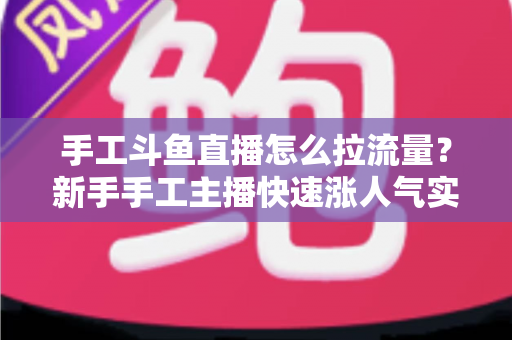 手工斗鱼直播怎么拉流量？新手手工主播快速涨人气实战指南