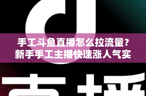 手工斗鱼直播怎么拉流量？新手手工主播快速涨人气实战指南