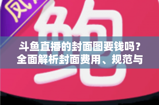 斗鱼直播的封面图要钱吗?全面解析封面费用、规范与免费制作技巧 斗鱼直播的封面图要钱吗?全面解析封面费用、规范与免费制作技巧