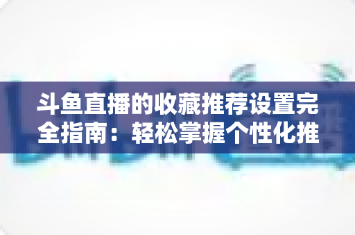 斗鱼直播的收藏推荐设置完全指南：轻松掌握个性化推荐技巧，让你的观看体验与直播间人气双双提升