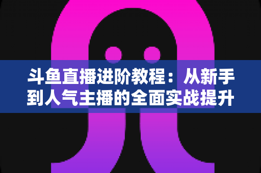 斗鱼直播进阶教程:从新手到人气主播的全面实战提升指南 斗鱼直播进阶教程:从新手到人气主播的全面实战提升指南