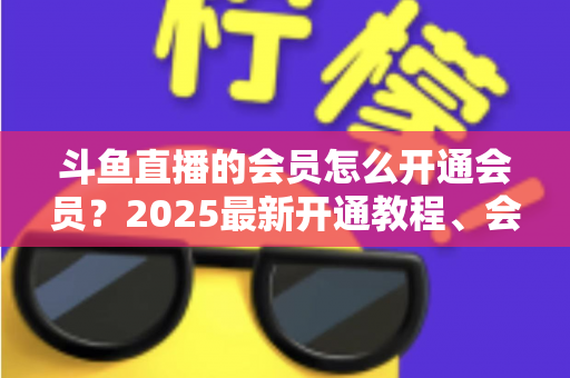 斗鱼直播的会员怎么开通会员？2025最新开通教程、会员类型与专属权益全解析