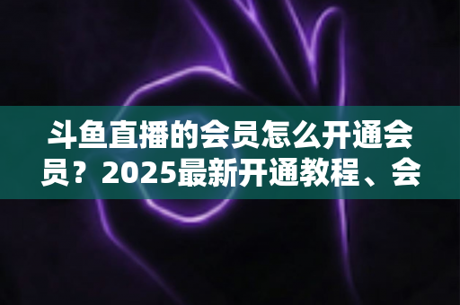 斗鱼直播的会员怎么开通会员？2025最新开通教程、会员类型与专属权益全解析