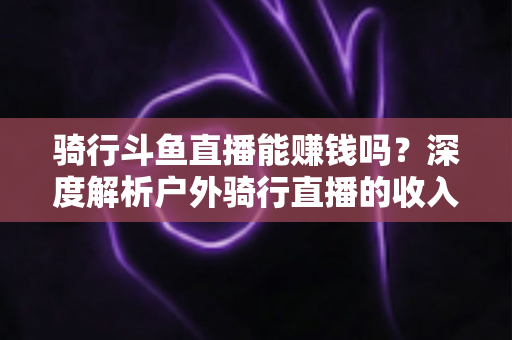 骑行斗鱼直播能赚钱吗?深度解析户外骑行直播的收入来源、变现路径与新手实战指南 骑行斗鱼直播能赚钱吗?深度解析户外骑行直播的收入来源、变现路径与新手实战指南