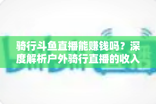 骑行斗鱼直播能赚钱吗?深度解析户外骑行直播的收入来源、变现路径与新手实战指南 骑行斗鱼直播能赚钱吗?深度解析户外骑行直播的收入来源、变现路径与新手实战指南