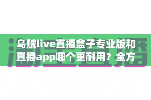乌贼live直播盒子专业版和直播app哪个更耐用？全方位对比解析与选购指南