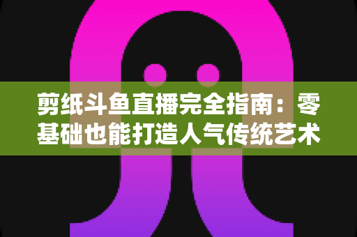 剪纸斗鱼直播完全指南:零基础也能打造人气传统艺术直播间的实用攻略 剪纸斗鱼直播完全指南:零基础也能打造人气传统艺术直播间的实用攻略