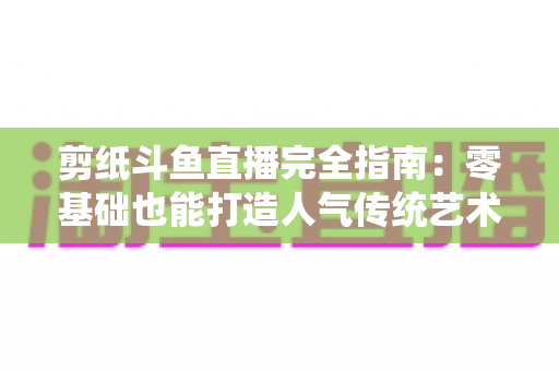 剪纸斗鱼直播完全指南:零基础也能打造人气传统艺术直播间的实用攻略 剪纸斗鱼直播完全指南:零基础也能打造人气传统艺术直播间的实用攻略