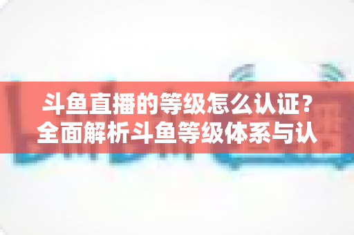 斗鱼直播的等级怎么认证？全面解析斗鱼等级体系与认证全流程指南