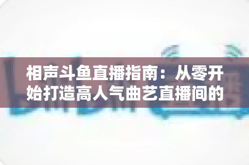 相声斗鱼直播指南：从零开始打造高人气曲艺直播间的完整攻略