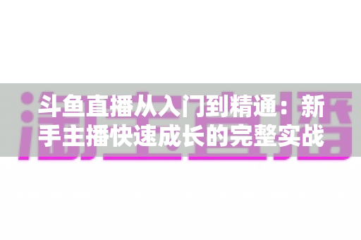 斗鱼直播从入门到精通：新手主播快速成长的完整实战指南与进阶秘籍