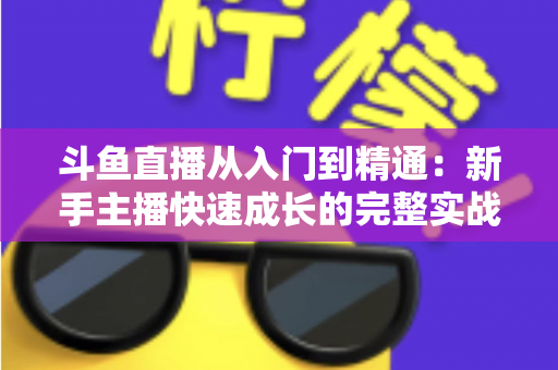斗鱼直播从入门到精通：新手主播快速成长的完整实战指南与进阶秘籍