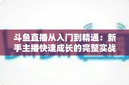 斗鱼直播从入门到精通：新手主播快速成长的完整实战指南与进阶秘籍