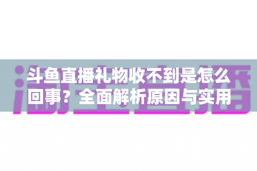 斗鱼直播礼物收不到是怎么回事？全面解析原因与实用解决方法指南