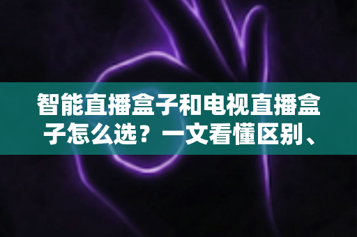 智能直播盒子和电视直播盒子怎么选?一文看懂区别、避坑要点与高性价比选购攻略 智能直播盒子和电视直播盒子怎么选?一文看懂区别、避坑要点与高性价比选购攻略