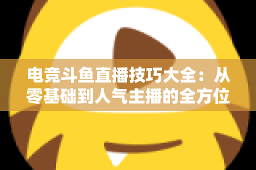 电竞斗鱼直播技巧大全：从零基础到人气主播的全方位实战指南