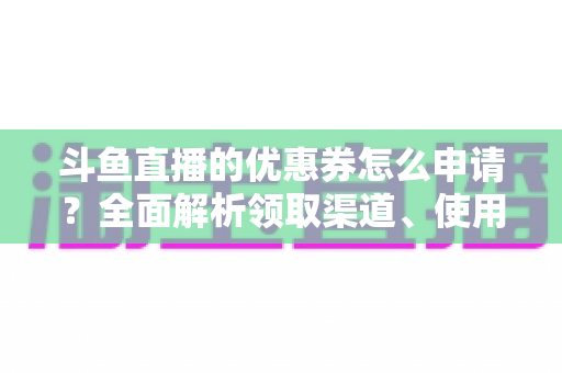 斗鱼直播的优惠券怎么申请？全面解析领取渠道、使用方法与实用技巧