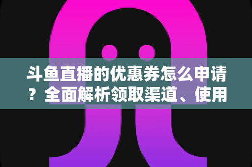 斗鱼直播的优惠券怎么申请？全面解析领取渠道、使用方法与实用技巧