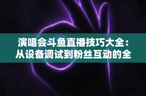 演唱会斗鱼直播技巧大全：从设备调试到粉丝互动的全流程实战指南