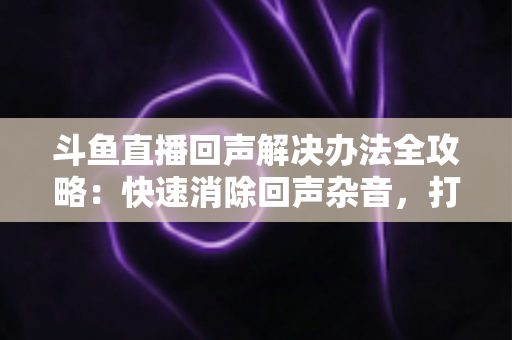 斗鱼直播回声解决办法全攻略:快速消除回声杂音,打造清晰专业的直播音质体验 斗鱼直播回声解决办法全攻略:快速消除回声杂音,打造清晰专业的直播音质体验