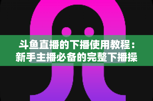 斗鱼直播的下播使用教程：新手主播必备的完整下播操作指南与实用技巧