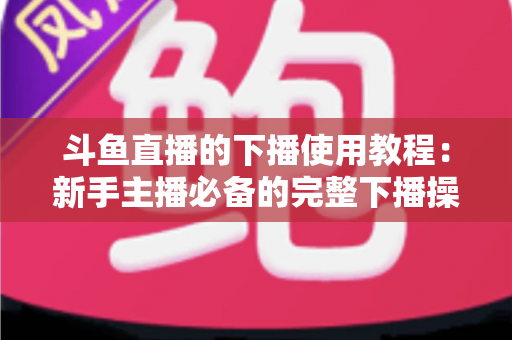 斗鱼直播的下播使用教程：新手主播必备的完整下播操作指南与实用技巧
