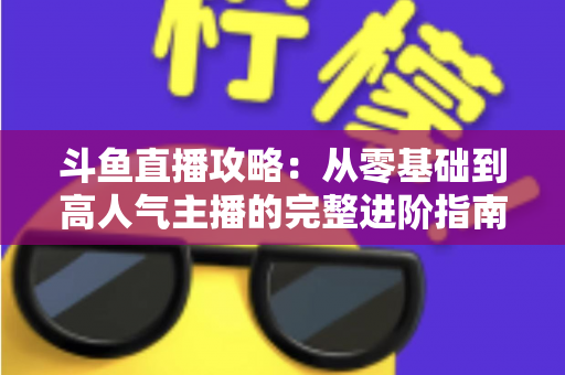 斗鱼直播攻略:从零基础到高人气主播的完整进阶指南 斗鱼直播攻略:从零基础到高人气主播的完整进阶指南