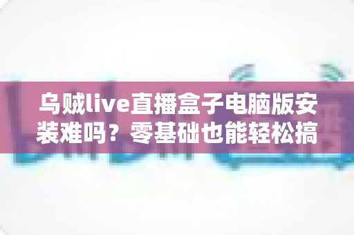 乌贼live直播盒子电脑版安装难吗?零基础也能轻松搞定的安装全攻略 乌贼live直播盒子电脑版安装难吗?零基础也能轻松搞定的安装全攻略