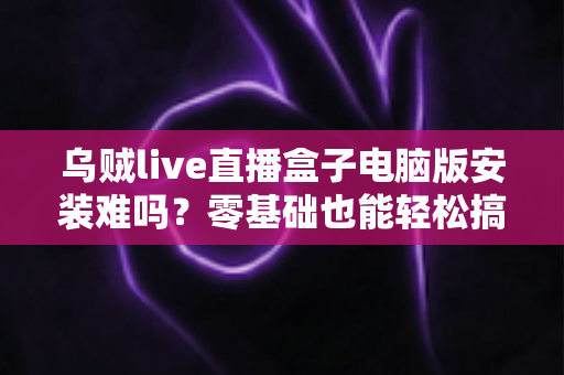 乌贼live直播盒子电脑版安装难吗？零基础也能轻松搞定的安装全攻略