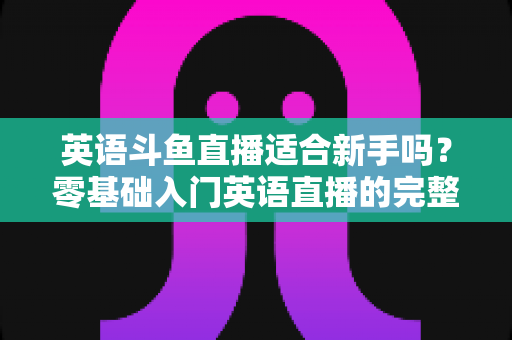 英语斗鱼直播适合新手吗？零基础入门英语直播的完整攻略与利弊解析