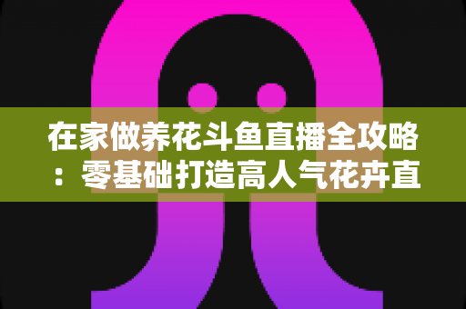 在家做养花斗鱼直播全攻略:零基础打造高人气花卉直播间的实用指南 在家做养花斗鱼直播全攻略:零基础打造高人气花卉直播间的实用指南