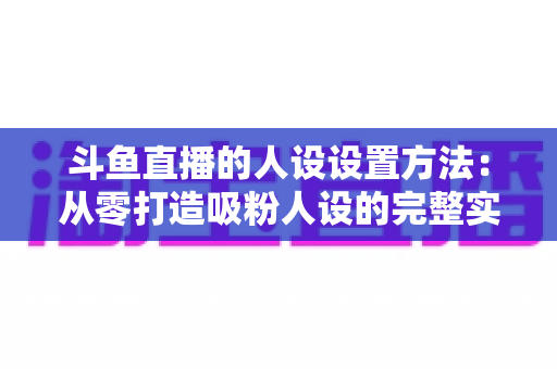 斗鱼直播的人设设置方法：从零打造吸粉人设的完整实战指南
